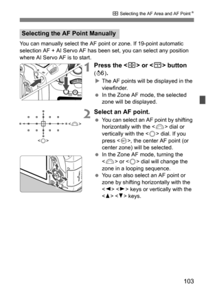 Page 103103
S Selecting the AF Area and AF Point K
You can manually select the AF point or zone. If 19-point automatic 
selection AF + AI Servo AF has been set, you can select any position 
where AI Servo AF is to start.
1Press the  or  button 
(9 ).
The AF points will be displayed in the 
viewfinder.
 In the Zone AF mode, the selected 
zone will be displayed.
2Select an AF point.
You can select an AF point by shifting 
horizontally with the  dial or 
vertically with the < 5> dial. If you 
press < 0>, the...