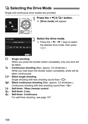 Page 106106
Single and continuous drive modes are provided.
1Press the  button.
[Drive mode ] will appear.
2Select the drive mode.
Press the < Y> < Z> keys to select 
the desired drive mode, then press 
< 0 >.
u :Single shooting
When you press the shutter button completely, only one shot will 
be taken.
i :Continuous shooting  (Max. approx. 5.0 shots/sec.)
While you hold down the shutter button completely, shots will be 
taken continuously.
B :Silent single shooting
Single shooting with less shooting sound...