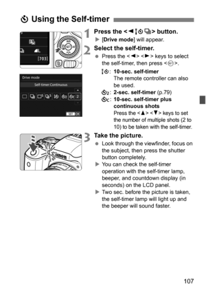 Page 107107
1Press the  button.
[Drive mode ] will appear.
2Select the self-timer.
Press the < Y> < Z> keys to select 
the self-timer, then press .
Q :10-sec. self-timer
The remote controller can also 
be used.
l :2-sec. self-timer (p.79)
q :10-sec. self-timer plus 
continuous shots
Press the   keys to set 
the number of multiple shots (2 to 
10) to be taken with the self-timer. 
3Take the picture.
 Look through the viewfinder, focus on 
the subject, then press the shutter 
button completely.
 You can check...