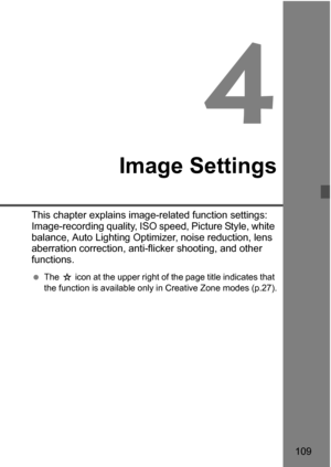 Page 109109
4
Image Settings
This chapter explains image-related function settings: 
Image-recording quality, ISO speed, Picture Style, white 
balance, Auto Lighting Optimizer, noise reduction, lens 
aberration correction, anti-flicker shooting, and other 
functions.
The J icon at the upper right of the page title indicates that 
the function is available only in Creative Zone modes (p.27). 