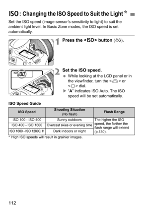 Page 112112
Set the ISO speed (image sensor’s sensitivity to light) to suit the 
ambient light level. In Basic Zone modes, the ISO speed is set 
automatically.
1Press the  button (9 ).
2Set the ISO speed.
While looking at the LCD panel or in 
the viewfinder, turn the < 6> or 
< 5 > dial.
 “A” indicates ISO Auto. The ISO 
speed will be set automatically.
ISO Speed Guide
* High ISO speeds will result in grainier images.
g : Changing the ISO Speed to Suit the LightK
ISO SpeedShooting Situation
(No flash)Flash...