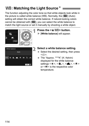 Page 114114
The function adjusting the color tone so that white objects look white in 
the picture is called white balance (WB). Normally, the [ Q] (Auto) 
setting will obtain the correct whit e balance. If natural-looking colors 
cannot be obtained with [ Q], you can select the white balance to 
match the light source or set it  manually by shooting a white object.
1Press the  button.
[White balance ] will appear.
2Select a white balance setting.
Select the desired setting, then press 
.
 The “Approx. ****K”...