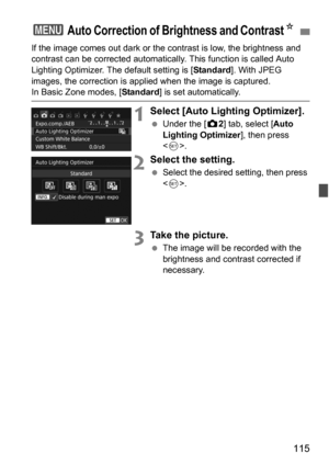 Page 115115
If the image comes out dark or the contrast is low, the brightness and 
contrast can be corrected automatical ly. This function is called Auto 
Lighting Optimizer. The default setting is [ Standard]. With JPEG 
images, the correction is applied when the image is captured. 
In Basic Zone modes, [ Standard] is set automatically.
1Select [Auto Lighting Optimizer].
Under the [z 2] tab, select [Auto 
Lighting Optimizer ], then press 
< 0 >.
2Select the setting.
 Select the desired setting, then press...