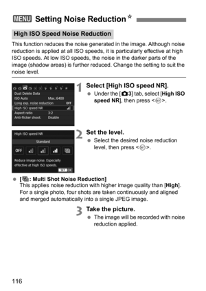 Page 116116
This function reduces the noise generated in the image. Although noise 
reduction is applied at all ISO speeds, it is particularly effective at high 
ISO speeds. At low ISO speeds, the noise in the darker parts of the 
image (shadow areas) is further reduced. Change the setting to suit the 
noise level.
1Select [High ISO speed NR].
Under the [z 3] tab, select [High ISO 
speed NR ], then press < 0>.
2Set the level.
 Select the desired noise reduction 
level, then press .
 [M: Multi Shot Noise...