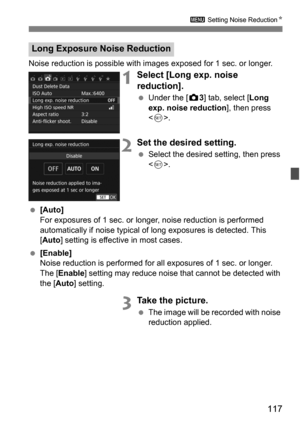 Page 117117
3 Setting Noise Reduction K
Noise reduction is possible with images exposed for 1 sec. or longer.
1Select [Long exp. noise 
reduction].
Under the [z 3] tab, select [Long 
exp. noise reduction ], then press 
< 0 >.
2Set the desired setting.
 Select the desired setting, then press 
.
 [Auto]
For exposures of 1 sec. or longer , noise reduction is performed 
automatically if noise typical of long exposures is detected. This 
[Auto ] setting is effective in most cases.
 [Enable]
Noise reduction is...