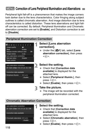 Page 118118
Peripheral light fall-off is a phenomenon that makes the image corners 
look darker due to the lens characteristics. Color fringing along subject 
outlines is called chromatic aberrati on. And image distortion due to lens 
characteristics is called distortion.  These lens aberrations and light fall-
off can be corrected. By default, Peri pheral illumination and Chromatic 
aberration correction are set to [ Enable], and Distortion correction is set 
to [Disable].
1Select [Lens aberration...