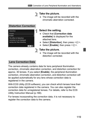 Page 119119
3 Correction of Lens Peripheral Illumination and Aberrations
2Take the picture.
The image will be recorded with the 
chromatic aberration corrected.
1Select the setting.
Check that [ Correction data 
available ] is displayed for the 
attached lens.
 Select [ Distortion ], then press < 0>.
 Select [ Enable], then press < 0>.
2Take the picture.
 The image will be recorded with the 
distortion corrected.
The camera already contains data  for lens peripheral illumination 
correction, chromatic...
