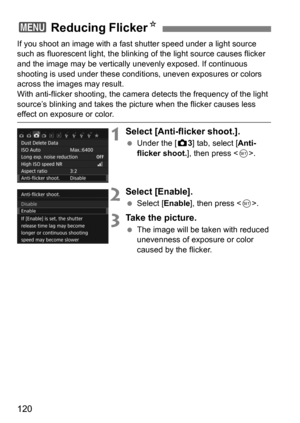 Page 120120
If you shoot an image with a fast shutter speed under a light source 
such as fluorescent light, the blinking  of the light source causes flicker 
and the image may be vertically  unevenly exposed. If continuous 
shooting is used under these conditions, uneven exposures or colors 
across the images may result.
With anti-flicker shooting, the camera  detects the frequency of the light 
source’s blinking and takes the pictur e when the flicker causes less 
effect on exposure or color.
1Select...