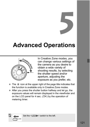 Page 121121
5
Advanced Operations
In Creative Zone modes, you 
can change various settings of 
the camera as you desire to 
obtain a wide variety of 
shooting results, by selecting 
the shutter speed and/or 
aperture, adjusting the 
exposure as you prefer, etc.
The J icon at the upper right of the page title indicates that 
the function is available only  in Creative Zone modes.
After you press the shutter button halfway and let go, the 
exposure values will remain di splayed in the viewfinder and 
on the LCD...