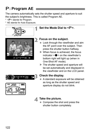 Page 122122
The camera automatically sets the shutter speed and aperture to suit 
the subject’s brightness. This is called Program AE.
* stands for Program.* AE stands for Auto Exposure.
1Set the Mode Dial to < d>.
2Focus on the subject.
 Look through the viewfinder and aim 
the AF point over the subject. Then 
press the shutter button halfway.
 When focus is achieved, the focus 
indicator < o> on the viewfinder’s 
bottom right will light up (when in 
One-Shot AF mode).
 The shutter speed and aperture will...