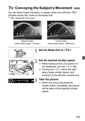 Page 123123
You can either freeze the action or create motion blur with the  
(Shutter-priority AE) mode on the Mode Dial.
*< s > stands for Time value.
1Set the Mode Dial to < s>.
2Set the desired shutter speed.
While looking at the LCD panel or in 
the viewfinder, turn the < 6> dial.
 Turning the < 6> dial to the right 
sets a faster shutter speed, and 
turning it to the left sets a slower one.
3Take the picture.
 When you focus and press the 
shutter button completely, the picture 
will be taken at the...