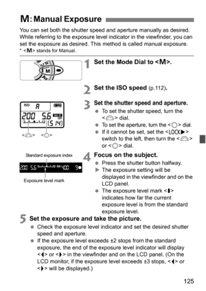 Page 125125
You can set both the shutter speed and aperture manually as desired. 
While referring to the exposure level  indicator in the viewfinder, you can 
set the exposure as desired. This  method is called manual exposure.
* stands for Manual.
1Set the Mode Dial to < a>.
2Set the ISO speed (p.112).
3Set the shutter speed and aperture.
 To set the shutter speed, turn the 
 dial.

To set the aperture, turn the  dial. If it cannot be set, set the < R> 
switch to the left, then turn the < 6> 
or < 5> dial....