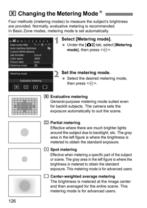 Page 126126
Four methods (metering modes) to measure the subject’s brightness 
are provided. Normally, evaluative metering is recommended.
In Basic Zone modes, metering mode is set automatically.
1Select [Metering mode].
 Under the [z 2] tab, select [Metering 
mode ], then press < 0>.
2Set the metering mode.
 Select the desired metering mode, 
then press < 0>.
q  Evaluative metering 
General-purpose metering mode suited even 
for backlit subjects. The camera sets the 
exposure automatically to suit the scene....