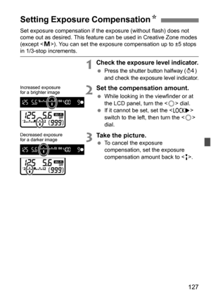 Page 127127
Set exposure compensation if the exposure (without flash) does not 
come out as desired. This feature can be used in Creative Zone modes 
(except < a>). You can set the exposure compensation up to ±5 stops 
in 1/3-stop increments.
1Check the exposure level indicator.
Press the shutter button halfway (0) 
and check the exposure level indicator.
2Set the compensation amount.
 While looking in the viewfinder or at 
the LCD panel, turn the < 5> dial.
 If it cannot be set, set the < R> 
switch to the...