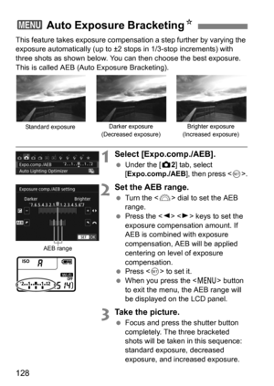 Page 128128
This feature takes exposure compensation a step further by varying the 
exposure automatically (up to ±2 stops in 1/3-stop increments) with 
three shots as shown below. You can then choose the best exposure. 
This is called AEB (Auto Exposure Bracketing).
1Select [Expo.comp./AEB].
 Under the [ z2] tab, select 
[ Expo.comp./AEB ], then press .
2Set the AEB range.
 Turn the < 6> dial to set the AEB 
range.
 Press the < Y> < Z> keys to set the 
exposure compensation amount. If 
AEB is combined with...