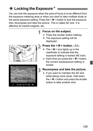 Page 129129
You can lock the exposure when the area of focus is to be different from 
the exposure metering area or when you want to take multiple shots at 
the same exposure setting. Press the  button to lock the exposure, 
then recompose and take the picture.  This is called AE lock. It is 
effective for backlit subjects, etc.
1Focus on the subject.
Press the shutter button halfway.
 The exposure setting will be 
displayed.
2Press the  button. (0 )
 The < A> icon lights up in the 
viewfinder to indicate...