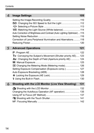 Page 14Contents
14
4
5
6
Image Settings109
Setting the Image-Recording Quality ............................................110
g: Changing the ISO Speed to Suit the Light ............................ 112
A  Selecting a Picture Style ....................................................... 113
B : Matching the Light Source (White balance) ..........................114
Auto Correction of Brightness and Contrast (Auto Lighting Optimizer)... 115
Setting Noise Reduction...