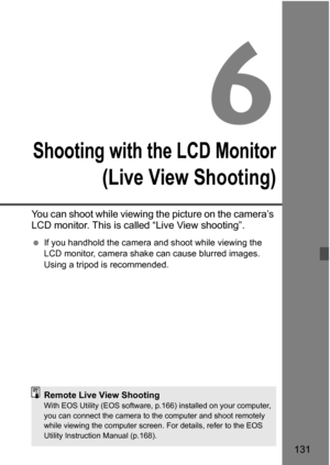 Page 131131
6
Shooting with the LCD Monitor
(Live View Shooting)
You can shoot while viewing the picture on the camera’s 
LCD monitor. This is called “Live View shooting”. 
If you handhold the camera and shoot while viewing the 
LCD monitor, camera shak e can cause blurred images. 
Using a tripod is recommended.
Remote Live View ShootingWith EOS Utility (EOS software, p.166) installed on your computer, 
you can connect the camera to t he computer and shoot remotely 
while viewing the computer screen. For...