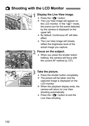 Page 132132
1Display the Live View image.
Press the < A> button.
 The Live View image will appear on 
the LCD monitor. In the  mode, 
the scene icon for the scene detected 
by the camera is displayed on the 
upper left.
 By default, Continuous AF will take 
effect.
 The Live View image will closely 
reflect the brightness level of the 
actual image you capture.
2Focus on the subject.
When you press the shutter button 
halfway, the camera will focus with 
the current AF method (p.137).
3Take the picture....