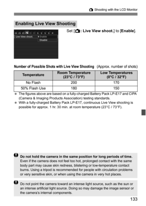 Page 133133
A Shooting with the LCD Monitor
Set [ A: Live View shoot. ] to [Enable].
Number of Possible Shots with Live View Shooting (Approx. number of shots)
The figures above are based on a fully -charged Battery Pack LP-E17 and CIPA 
(Camera & Imaging Products Association) testing standards.
 With a fully-charged Battery Pack LP-E17,  continuous Live View shooting is 
possible for approx. 1 hr. 30 min. at room temperature (23°C / 73°F).
Enabling Live Vi ew Shooting
TemperatureRoom Temperature 
(23°C /...