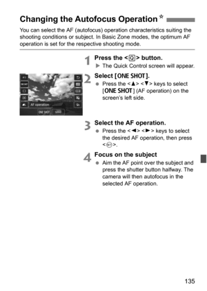 Page 135135
You can select the AF (autofocus) operation characteristics suiting the 
shooting conditions or s ubject. In Basic Zone modes, the optimum AF 
operation is set for the respective shooting mode.
1Press the  button.
The Quick Control screen will appear.
2Select [X].
 Press the < W> < X> keys to select 
[X ] (AF operation) on the 
screen’s left side.
3Select the AF operation.
 Press the < Y> < Z> keys to select 
the desired AF operation, then press 
< 0 >.
4Focus on the subject
 Aim the AF point...