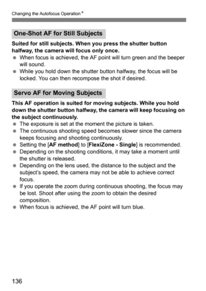 Page 136Changing the Autofocus OperationK
136
Suited for still subjects. When you press the shutter button 
halfway, the camera will focus only once.
When focus is achieved, the AF po int will turn green and the beeper 
will sound.
 While you hold down the shutter button halfway, the focus will be 
locked. You can then recompose the shot if desired.
This AF operation is suited for moving subjects. While you hold 
down the shutter button halfway, the camera will keep focusing on 
the subject continuously.
 The...