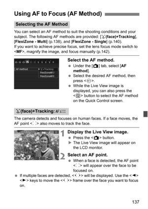 Page 137137
You can select an AF method to suit the shooting conditions and your 
subject. The following AF methods are provided: [u(face)+Tracking ], 
[FlexiZone - Multi ] (p.138), and [FlexiZone - Single ] (p.140).
If you want to achieve precise focus, set the lens focus mode switch to 
< MF >, magnify the image, and focus manually (p.142).
Select the AF method.
Under the [A ] tab, select [AF 
method ].
 Select the desired AF method, then 
press < 0>.
 While the Live View image is 
displayed, you can also...