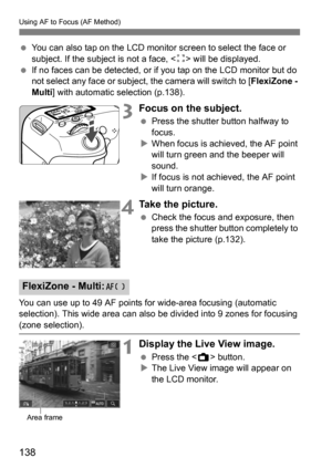 Page 138Using AF to Focus (AF Method)
138
You can also tap on the LCD monitor screen to select the face or 
subject. If the subject is not a face, < z> will be displayed.
 If no faces can be detected, or if you tap on the LCD monitor but do 
not select any face or subject, the camera will switch to [ FlexiZone - 
Multi ] with automatic selection (p.138).
3Focus on the subject.
Press the shutter button halfway to 
focus.
 When focus is achieved, the AF point 
will turn green and the beeper will 
sound.
 If...