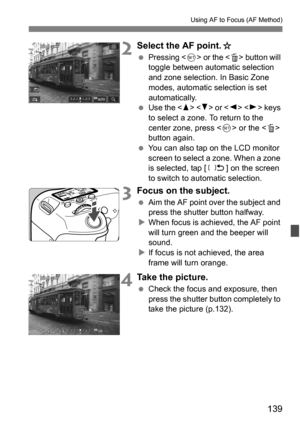 Page 139139
Using AF to Focus (AF Method)
2Select the AF point.J
Pressing < 0> or the < L> button will 
toggle between automatic selection 
and zone selection. In Basic Zone 
modes, automatic selection is set 
automatically.
 Use the < W> < X> or < Y> < Z> keys 
to select a zone. To return to the 
center zone, press  or the  
button again.
 You can also tap on the LCD monitor 
screen to select a zone. When a zone 
is selected, tap [ n] on the screen 
to switch to automatic selection.
3Focus on the subject.
...