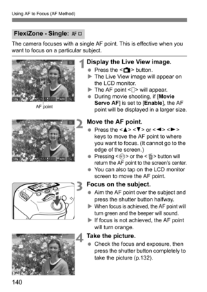 Page 140Using AF to Focus (AF Method)
140
The camera focuses with a single AF point. This is effective when you want to focus on a particular subject.
1Display the Live View image.
Press the < A> button.
 The Live View image will appear on 
the LCD monitor.
 The AF point < > will appear.
 During movie shooting, if [Movie 
Servo AF ] is set to [ Enable], the AF 
point will be displayed in a larger size.
2Move the AF point.
 Press the < W> < X> or < Y> < Z> 
keys to move the AF point to where 
you want to...