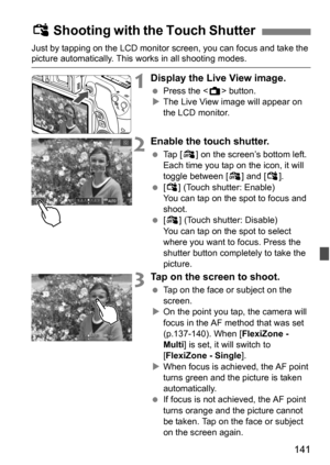 Page 141141
Just by tapping on the LCD monitor screen, you can focus and take the picture automatically. This works in all shooting modes.
1Display the Live View image.
Press the < A> button.
 The Live View image will appear on 
the LCD monitor.
2Enable the touch shutter.
 Tap [ y] on the screen’s bottom left. 
Each time you tap on the icon, it will 
toggle between [ y] and [ x].
 [x ] (Touch shutter: Enable) 
You can tap on the spot to focus and 
shoot.
 [y ] (Touch shutter: Disable) 
You can tap on the...