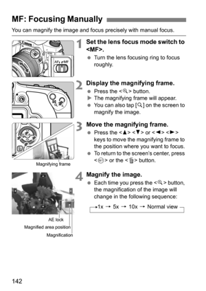 Page 142142
You can magnify the image and focus precisely with manual focus.
1Set the lens focus mode switch to 
.
 Turn the lens focusing ring to focus 
roughly.
2Display the magnifying frame.
Press the < u> button.
 The magnifying frame will appear.
 You can also tap [ s] on the screen to 
magnify the image.
3Move the magnifying frame.
 Press the < W> < X> or < Y> < Z> 
keys to move the magnifying frame to 
the position where you want to focus.
 To return to the screen’s center, press 
 or the < L>...