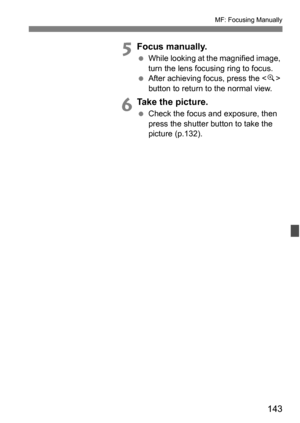 Page 143143
MF: Focusing Manually
5Focus manually.
While looking at the magnified image, 
turn the lens focusing ring to focus.
 After achieving focus, press the < u> 
button to return to the normal view.
6Take the picture.
 Check the focus and exposure, then 
press the shutter button to take the 
picture (p.132). 