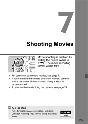 Page 145145
7
Shooting Movies
Movie shooting is enabled by 
setting the power switch to 
. The movie recording 
format will be MP4.
 For cards that can record movies, see page 7.
 If you handhold the camera and shoot movies, camera 
shake can cause blurred mo vies. Using a tripod is 
recommended.
 To shoot while handholding the camera, see page 74.
Full HD 1080Full HD 1080 indicates compatibility with High-
Definition featuring 1080 vertical pixels (scanning 
lines). 