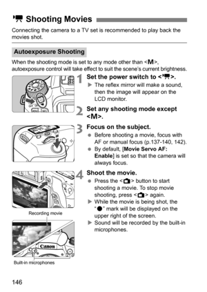 Page 146146
Connecting the camera to a TV set is recommended to play back the movies shot.
When the shooting mode is set to any mode other than , 
autoexposure control will take effect to suit the scene’s current brightness.
1Set the power switch to < k>.
The reflex mirror will make a sound, 
then the image will appear on the 
LCD monitor.
2Set any shooting mode except 
.
3Focus on the subject.
 Before shooting a movie, focus with 
AF or manual focus (p.137-140, 142).
 By default, [ Movie Servo AF: 
Enable ]...