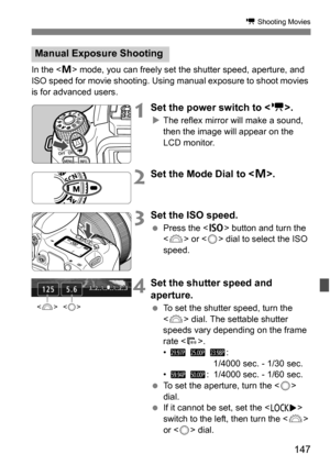 Page 147147
k Shooting Movies
In the  mode, you can freely set the shutter speed, aperture, and 
ISO speed for movie shooting. Using manual exposure to shoot movies 
is for advanced users.
1Set the power switch to < k>.
The reflex mirror will make a sound, 
then the image will appear on the 
LCD monitor.
2Set the Mode Dial to < a>.
3 Set the ISO speed.
 Press the < g> button and turn the 
< 6 > or < 5> dial to select the ISO 
speed.
4Set the shutter speed and 
aperture.
 To set the shutter speed, turn the...