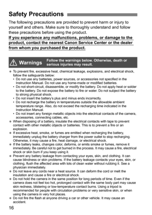Page 1616
The following precautions are provided to prevent harm or injury to 
yourself and others. Make sure to thoroughly understand and follow 
these precautions before using the product.
If you experience any malfunctions, problems, or damage to the 
product, contact the nearest Canon Service Center or the dealer 
from whom you purchased the product.
To prevent fire, excessive heat, chemical leakage, explosions, and electrical shock, 
follow the safeguards below:
• Do not use any batteries, power sources,...