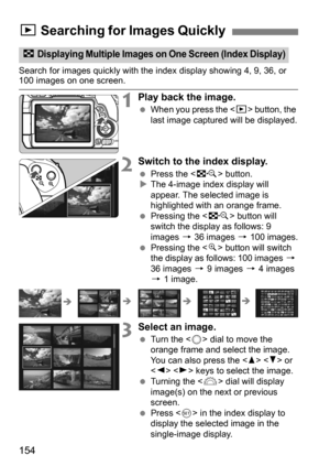 Page 154154
Search for images quickly with the index display showing 4, 9, 36, or 100 images on one screen.
1Play back the image.
When you press the < x> button, the 
last image captured will be displayed.
2Switch to the index display.
 Press the < I> button.
 The 4-image index display will 
appear. The selected image is 
highlighted with an orange frame.
 Pressing the < I> button will 
switch the display as follows: 9 
images  9 36 images 9 100 images.
 Pressing the < u> button will switch 
the display as...