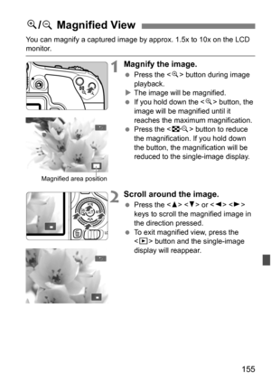 Page 155155
You can magnify a captured image by approx. 1.5x to 10x on the LCD monitor.
1Magnify the image.
Press the < u> button during image 
playback.
 The image will be magnified.
 If you hold down the < u> button, the 
image will be magnified until it 
reaches the maximum magnification.
 Press the < I> button to reduce 
the magnification. If you hold down 
the button, the magnification will be 
reduced to the single-image display.
2Scroll around the image.
 Press the < W> < X> or < Y> < Z> 
keys to...