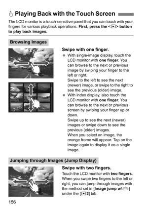 Page 156156
The LCD monitor is a touch-sensitive panel that you can touch with your 
fingers for various  playback operations.  First, press the  button 
to play back images.
Swipe with one finger.
 With single-image display, touch the 
LCD monitor with  one finger. You 
can browse to the next or previous 
image by swiping your finger to the 
left or right.
Swipe to the left to see the next 
(newer) image, or swipe to the right to 
see the previous (older) image.
 With index display, also touch the 
LCD...