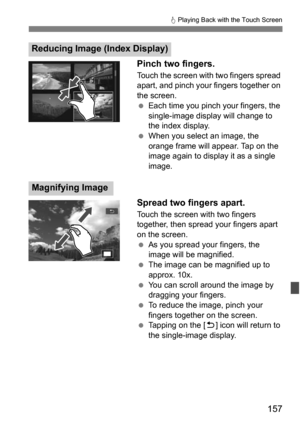 Page 157157
d Playing Back with the Touch Screen
Pinch two fingers.
Touch the screen with two fingers spread 
apart, and pinch your fingers together on 
the screen.
 Each time you pinch your fingers, the 
single-image display will change to 
the index display.
 When you select an image, the 
orange frame will appear. Tap on the 
image again to display it as a single 
image.
Spread two fingers apart.
Touch the screen with two fingers 
together, then spread your fingers apart 
on the screen.
As you spread your...