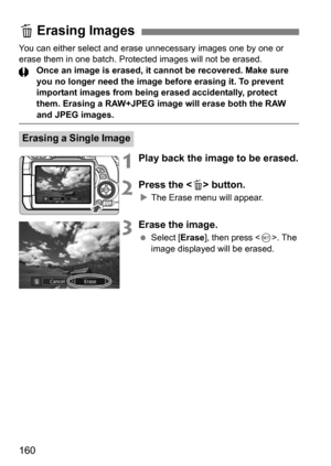 Page 160160
You can either select and erase unnecessary images one by one or 
erase them in one batch. Protected images will not be erased.Once an image is erased, it cannot be recovered. Make sure 
you no longer need the image before erasing it. To prevent 
important images from being erased accidentally, protect 
them. Erasing a RAW+JPEG image will erase both the RAW 
and JPEG images.
1Play back the image to be erased.
2Press the  button.
The Erase menu will appear.
3Erase the image.
 Select [ Erase], then...