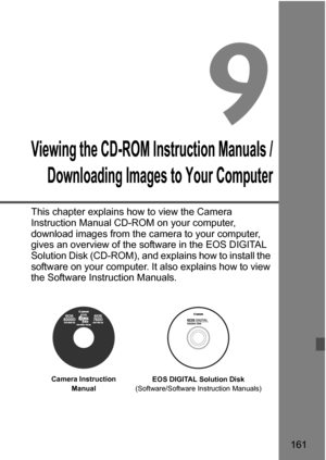 Page 161161
9
Viewing the CD-ROM Instruction Manuals /Downloading Images to Your Computer
This chapter explains how to view the Camera 
Instruction Manual CD-ROM on your computer, 
download images from the camera to your computer, 
gives an overview of the software in the EOS DIGITAL 
Solution Disk (CD-ROM), and explains how to install the 
software on your computer. It also explains how to view 
the Software Instruction Manuals.
EOS DIGITAL Solution Disk
(Software/Software Instruction Manuals)
Camera...