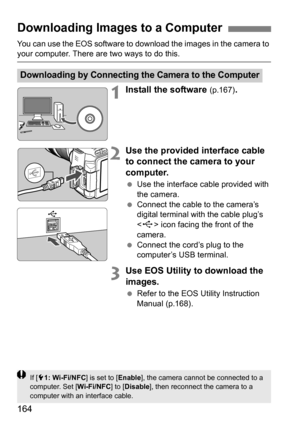 Page 164164
You can use the EOS software to download the images in the camera to your computer. There are two ways to do this.
1Install the software (p.167).
2Use the provided interface cable 
to connect the camera to your 
computer.
Use the interface cable provided with 
the camera.
 Connect the cable to the camera’s 
digital terminal with the cable plug’s 
 icon facing the front of the 
camera.
 Connect the cord’s plug to the 
computer’s USB terminal.
3Use EOS Utility to download the 
images.
Refer to the...