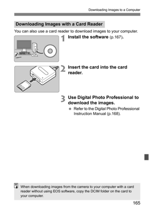 Page 165165
Downloading Images to a Computer
You can also use a card reader to download images to your computer.
1Install the software (p.167).
2Insert the card into the card 
reader.
3Use Digital Photo Professional to 
download the images.
Refer to the Digital Photo Professional 
Instruction Manual (p.168).
Downloading Images with a Card Reader
When downloading images from the camera to your computer with a card 
reader without using EOS software, copy the DCIM folder on the card to 
your computer. 