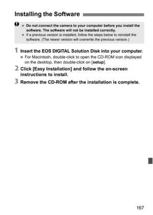 Page 167167
1Insert the EOS DIGITAL Solution Disk into your computer.
For Macintosh, double-click to  open the CD-ROM icon displayed 
on the desktop, then double-click on [ setup].
2Click [Easy Installation] and follow the on-screen 
instructions to install.
3Remove the CD-ROM after the installation is complete.
Installing the Software
Do not connect the camera to your computer before you install the 
software. The software will not be installed correctly.
 If a previous version is installed, follow the steps...