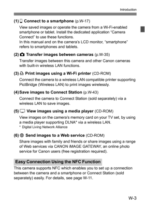 Page 177W-3
Introduction
(1)q Connect to a smartphone (p.W-17)
View saved images or operate the camera from a Wi-Fi-enabled 
smartphone or tablet. Install the dedicated application “Camera 
Connect” to use these functions.
In this manual and on the camera’s LCD monitor, “smartphone” 
refers to smartphones and tablets.
(2) z  Transfer images between cameras (p.W-35)
Transfer images between this camera and other Canon cameras 
with built-in wireless LAN functions.
(3) l Print images using a Wi-Fi printer (CD-ROM)...