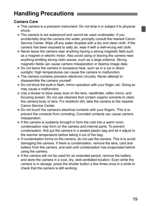 Page 1919
Camera CareThis camera is a precision instrument. Do  not drop it or subject it to physical 
shock.
 The camera is not waterproof and cannot be used underwater. If you 
accidentally drop the camera into wate r, promptly consult the nearest Canon 
Service Center. Wipe off any water droplets with a dry and clean cloth. If the 
camera has been exposed to salty air, wipe it with a well-wrung wet cloth.
 Never leave the camera near anything having a strong magnetic field such 
as a magnet or electric...