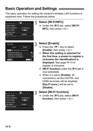 Page 182W-8
The basic operation for setting the camera’s wireless LAN functions is explained here. Follow the procedures below.
1Select [Wi-Fi/NFC].
Under the [5 1] tab, select [ Wi-Fi/
NFC ], then press < 0>.
2Select [Enable].
 Press the < Z> key to select 
[Enable ], then press < 0>.
 When this setting is selected for 
the first time, a screen to register a 
nickname (for identification) is 
displayed.  See page W-14 to 
register a nickname.
 [Wi-Fi function ] under the [51] tab is 
now selectable.
 When...