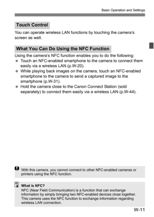 Page 185W-11
Basic Operation and Settings
You can operate wireless LAN functions by touching the camera’s 
screen as well.
Using the camera’s NFC functi on enables you to do the following:
 Touch an NFC-enabled smartphone to the camera to connect them 
easily via a wireless LAN (p.W-20).
 While playing back images on the camera, touch an NFC-enabled 
smartphone to the camera to send a captured image to the 
smartphone (p.W-31).
 Hold the camera close to the Canon Connect Station (sold 
separately) to connect...